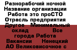 Разнорабочий ночной › Название организации ­ Работа-это проСТО › Отрасль предприятия ­ Другое › Минимальный оклад ­ 19 305 - Все города Работа » Вакансии   . Ненецкий АО,Великовисочное с.
